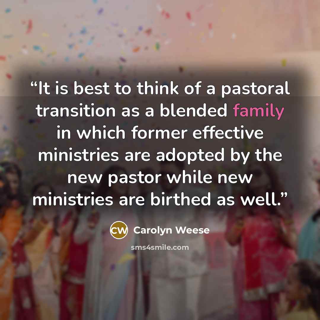 “It is best to think of a pastoral transition as a blended family in which former effective ministries are adopted by the new pastor while new ministries are birthed as well.” quote by Carolyn Weese