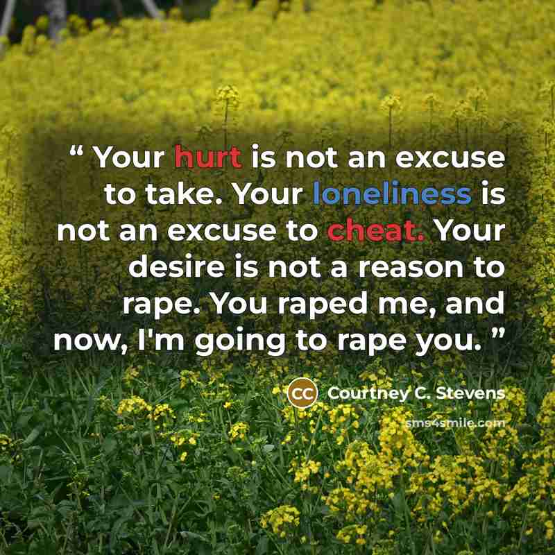 “Your hurt is not an excuse to take. Your loneliness is not an excuse to cheat. Your desire is not a reason to rape. You raped me, and now, I'm going to rape you.” quote by Courtney C. Stevens