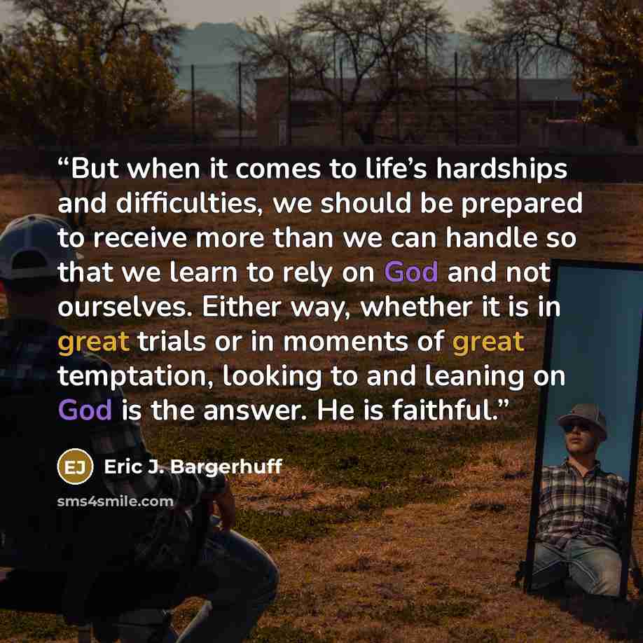 “But when it comes to life’s hardships and difficulties, we should be prepared to receive more than we can handle so that we learn to rely on God and not ourselves. Either way, whether it is in great trials or in moments of great temptation, looking to and leaning on God is the answer. He is…” quote by Eric J. Bargerhuff