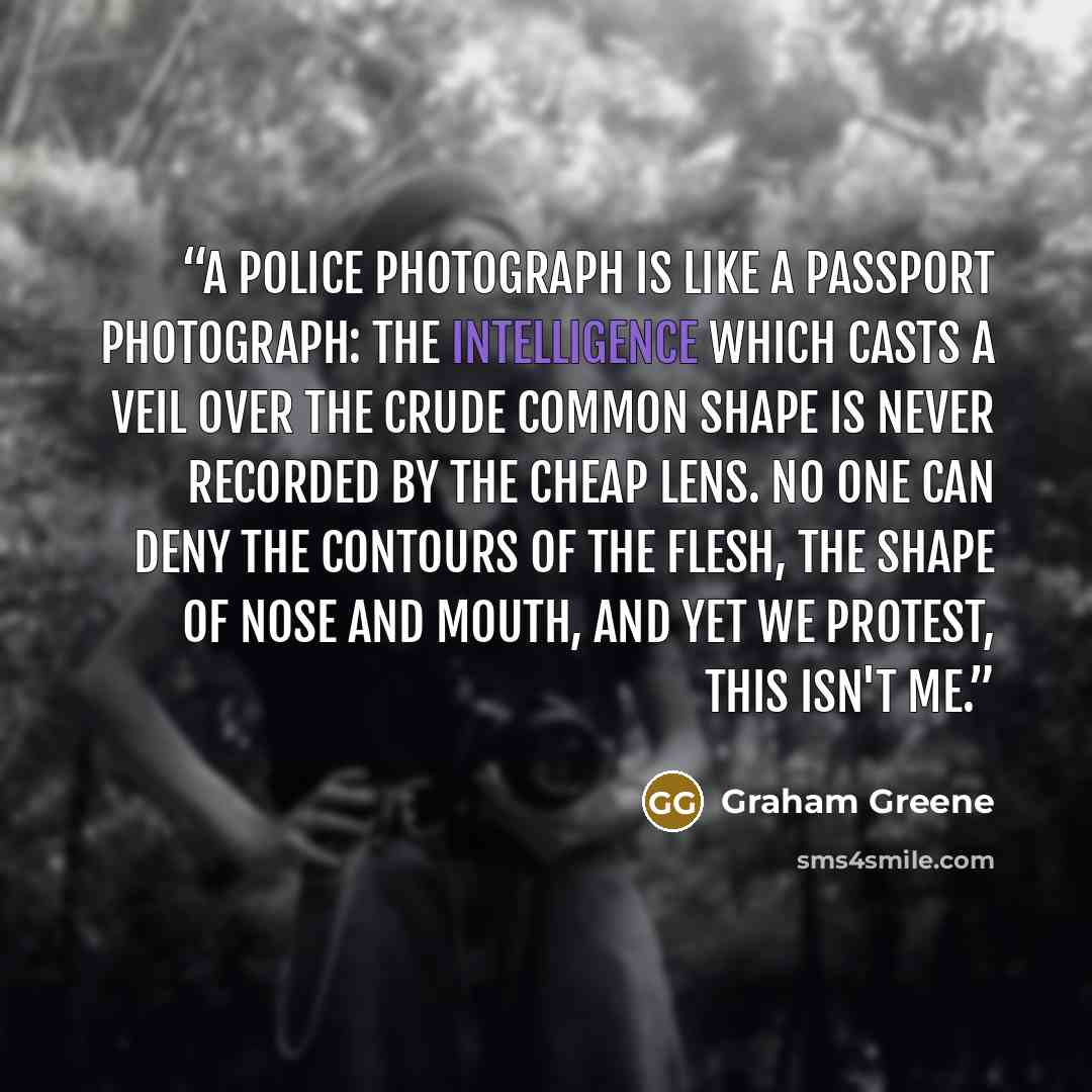 “A police photograph is like a passport photograph: the intelligence which casts a veil over the crude common shape is never recorded by the cheap lens. No one can deny the contours of the flesh, the shape of nose and mouth, and yet we protest, This isn't me.” quote by Graham Greene