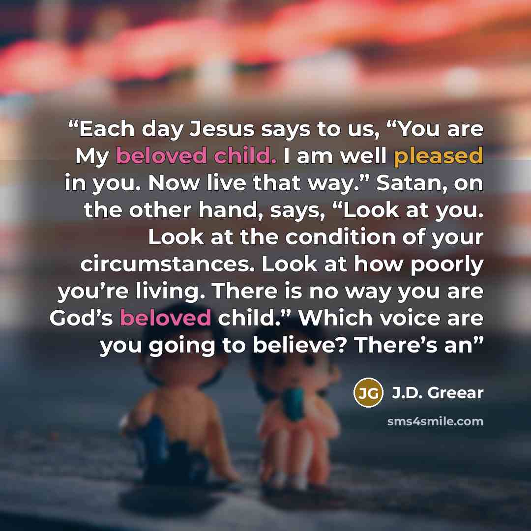 “Each day Jesus says to us, “You are My beloved child. I am well pleased in you. Now live that way.” Satan, on the other hand, says, “Look at you. Look at the condition of your circumstances. Look at how poorly you’re living. There is no way you are God’s beloved child.” Which voice are you going…” quote by J.D. Greear