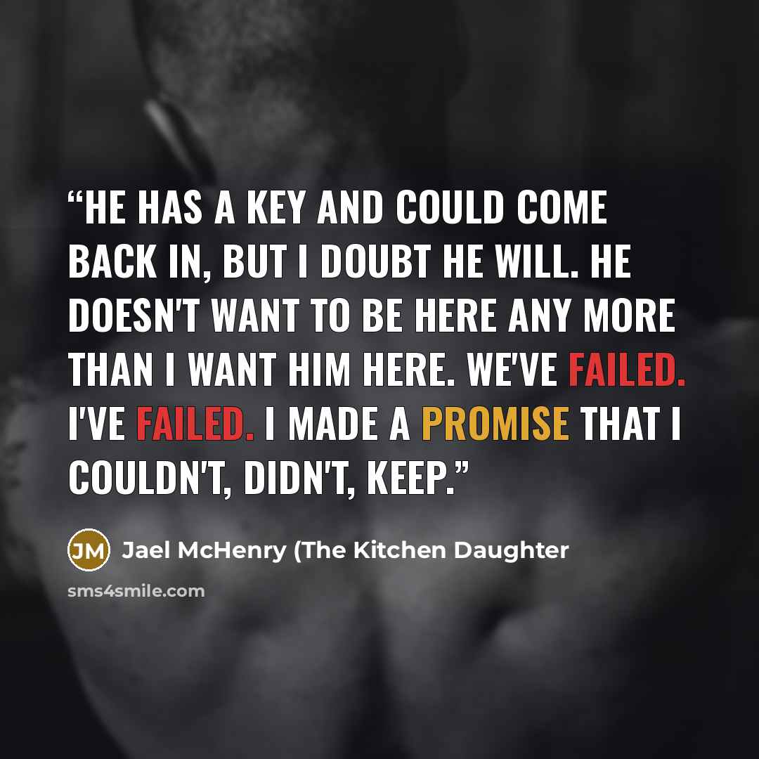 “He has a key and could come back in, but I doubt he will. He doesn't want to be here any more than I want him here. We've failed. I've failed. I made a promise that I couldn't, didn't, keep.” quote by Jael McHenry (The Kitchen Daughter