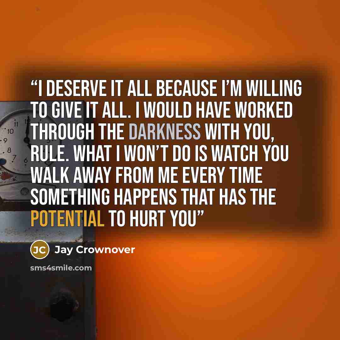 “I deserve it all because I’m willing to give it all. I would have worked through the darkness with you, Rule. What I won’t do is watch you walk away from me every time something happens that has the potential to hurt you” quote by Jay Crownover