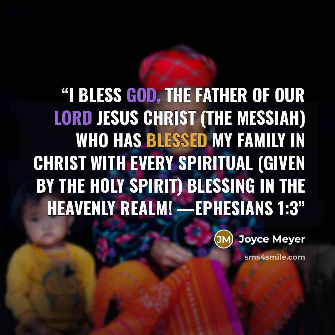“I bless God, the Father of our Lord Jesus Christ (the Messiah) Who has blessed my family in Christ with every spiritual (given by the Holy Spirit) blessing in the heavenly realm! —EPHESIANS 1:3” quote by Joyce Meyer