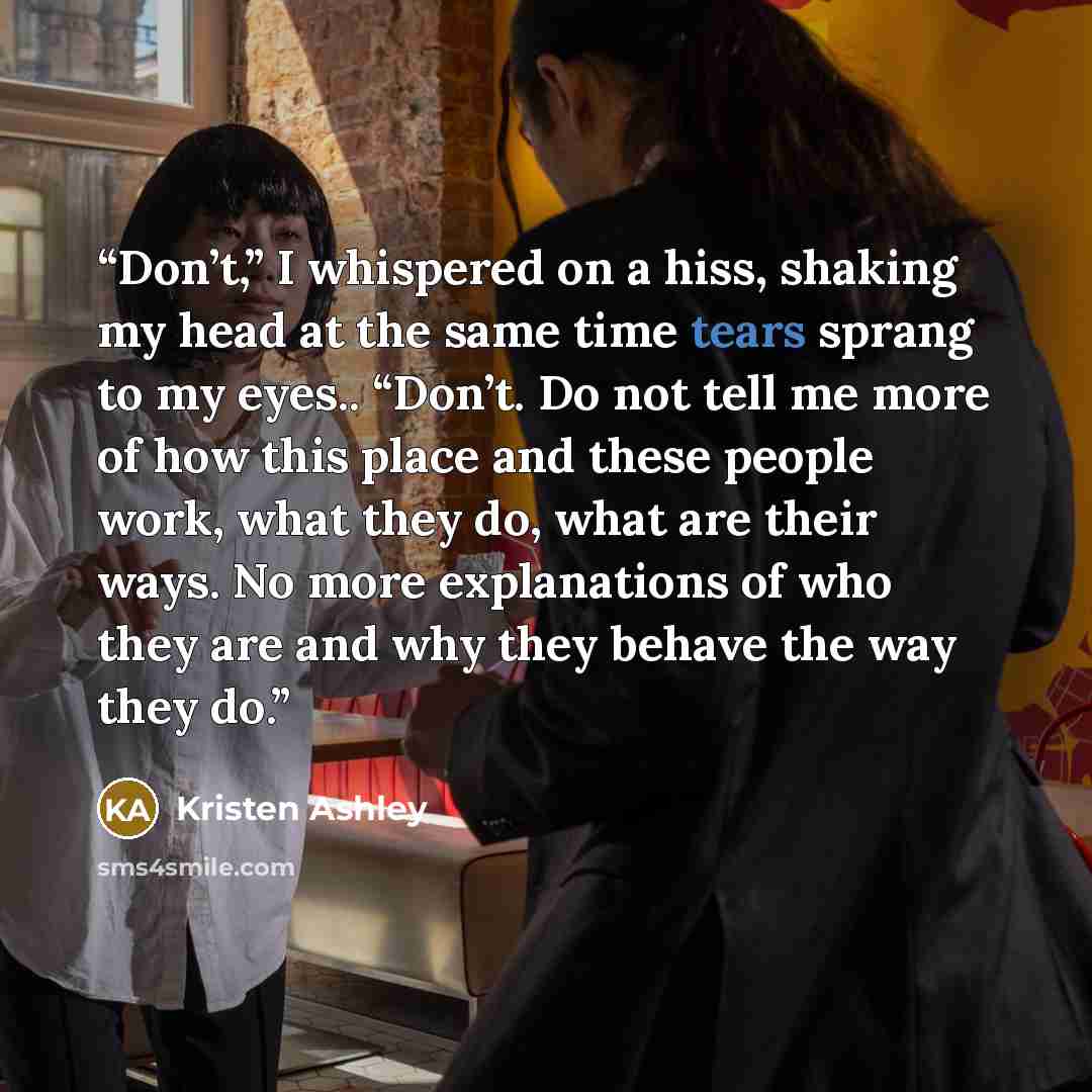 “Don’t,” I whispered on a hiss, shaking my head at the same time tears sprang to my eyes.. “Don’t. Do not tell me more of how this place and these people work, what they do, what are their ways. No more explanations of who they are and why they behave the way they do.” quote by Kristen Ashley