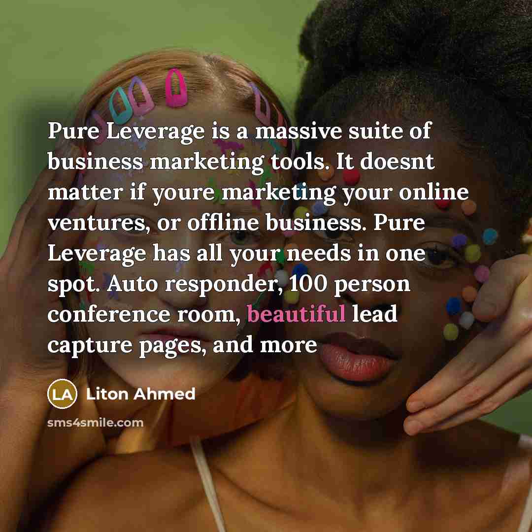 “Pure Leverage is a massive suite of business marketing tools. It doesnt matter if youre marketing your online ventures, or offline business. Pure Leverage has all your needs in one spot. Auto responder, 100 person conference room, beautiful lead capture pages, and more” quote by Liton Ahmed