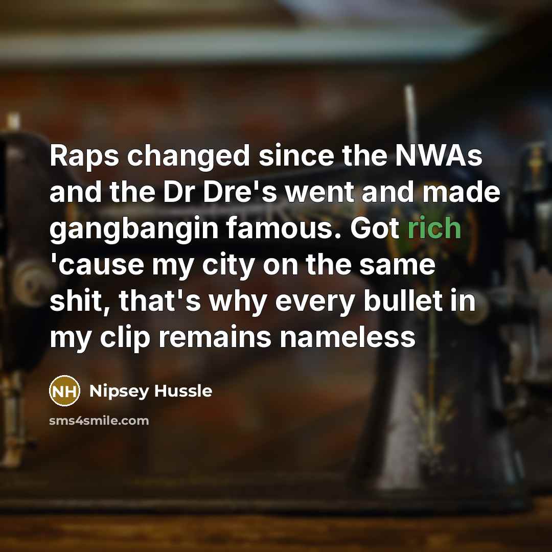 “Raps changed since the NWAs and the Dr Dre's went and made gangbangin famous. Got rich 'cause my city on the same shit, that's why every bullet in my clip remains nameless” quote by Nipsey Hussle