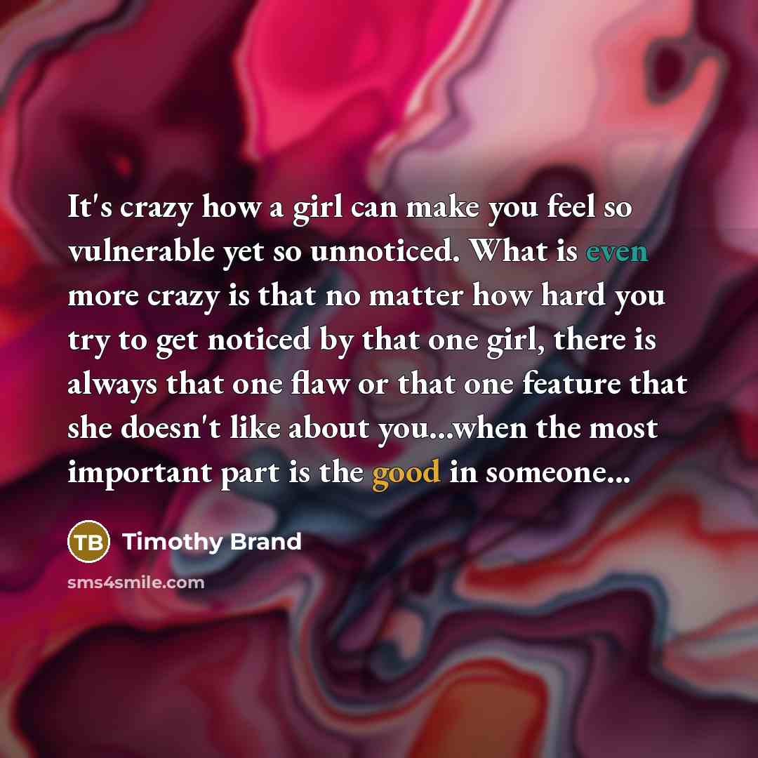 “It's crazy how a girl can make you feel so vulnerable yet so unnoticed. What is even more crazy is that no matter how hard you try to get noticed by that one girl, there is always that one flaw or that one feature that she doesn't like about you...when the most important part is the good in…” quote by Timothy Brand