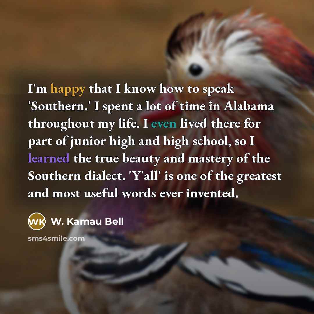 “I'm happy that I know how to speak 'Southern.' I spent a lot of time in Alabama throughout my life. I even lived there for part of junior high and high school, so I learned the true beauty and mastery of the Southern dialect. 'Y'all' is one of the greatest and most useful words ever invented.” quote by W. Kamau Bell