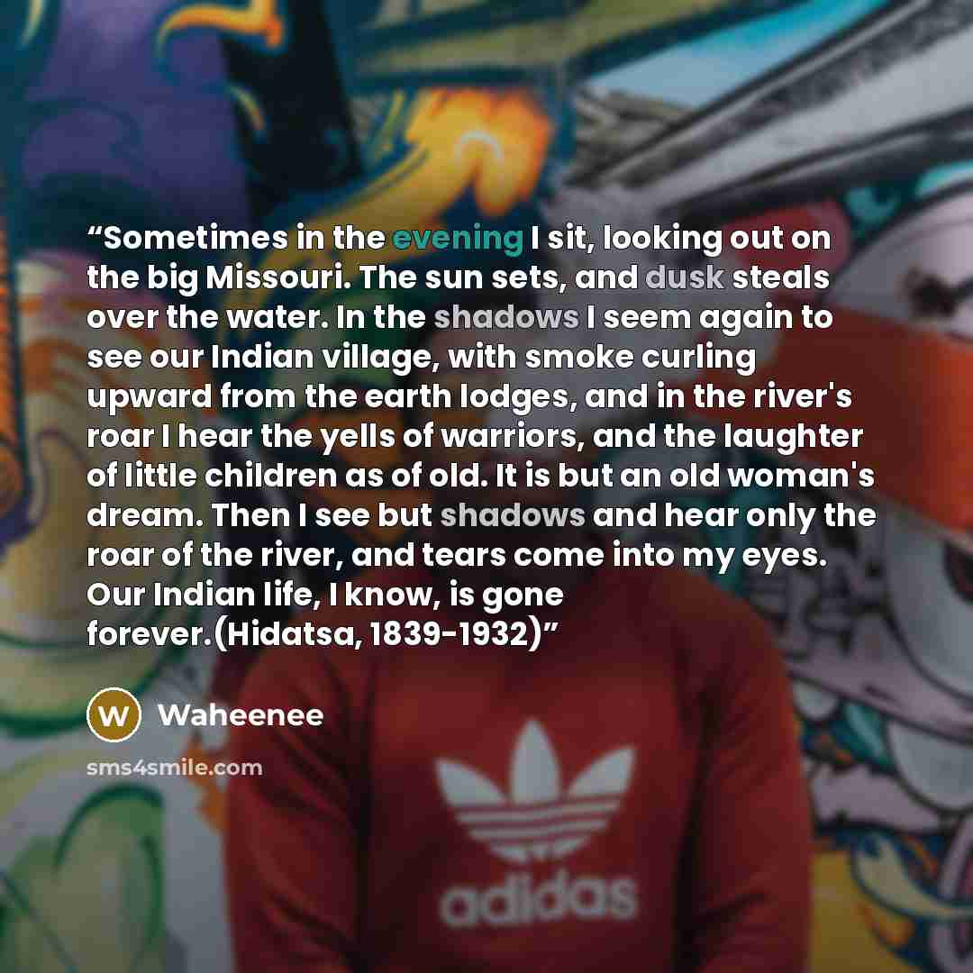 “Sometimes in the evening I sit, looking out on the big Missouri. The sun sets, and dusk steals over the water. In the shadows I seem again to see our Indian village, with smoke curling upward from the earth lodges, and in the river's roar I hear the yells of warriors, and the laughter of little…” quote by Waheenee