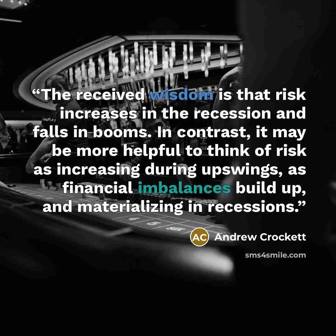 “The received wisdom is that risk increases in the recession and falls in booms. In contrast, it may be more helpful to think of risk as increasing during upswings, as financial imbalances build up, and materializing in recessions.” quote by Andrew Crockett