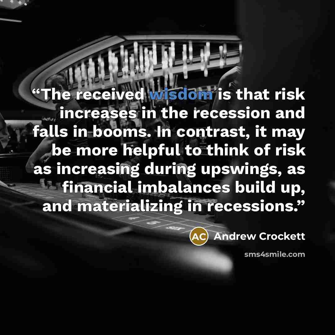 “The received wisdom is that risk increases in the recession and falls in booms. In contrast, it may be more helpful to think of risk as increasing during upswings, as financial imbalances build up, and materializing in recessions.” quote by Andrew Crockett