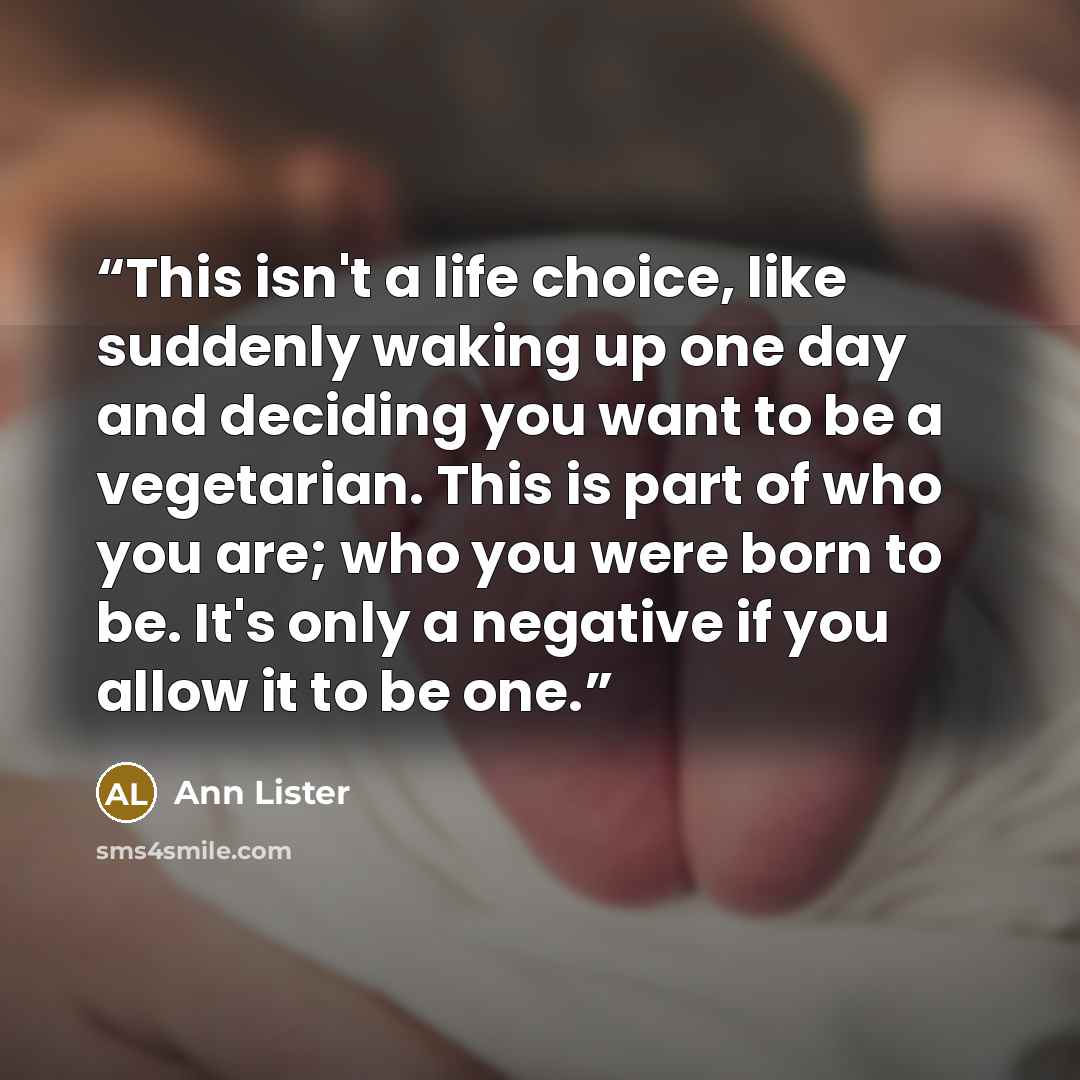“This isn't a life choice, like suddenly waking up one day and deciding you want to be a vegetarian. This is part of who you are; who you were born to be. It's only a negative if you allow it to be one.” quote by Ann Lister