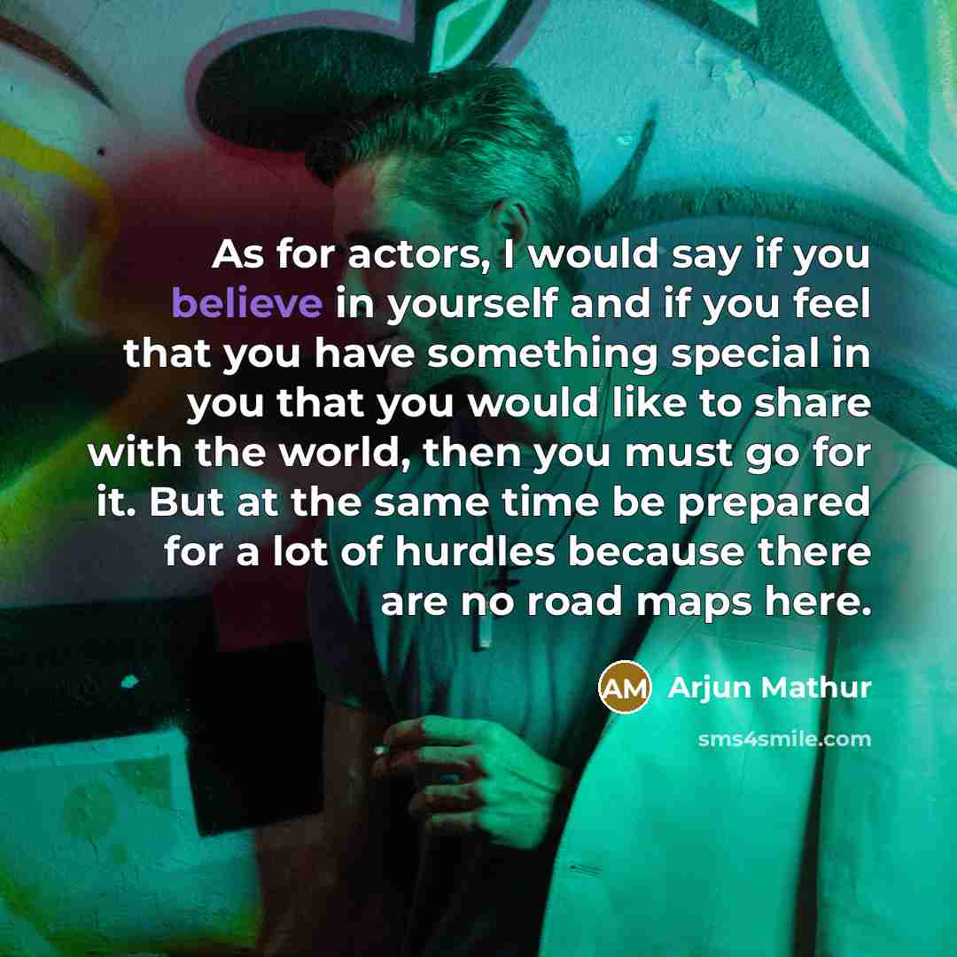 “As for actors, I would say if you believe in yourself and if you feel that you have something special in you that you would like to share with the world, then you must go for it. But at the same time be prepared for a lot of hurdles because there are no road maps here.” quote by Arjun Mathur