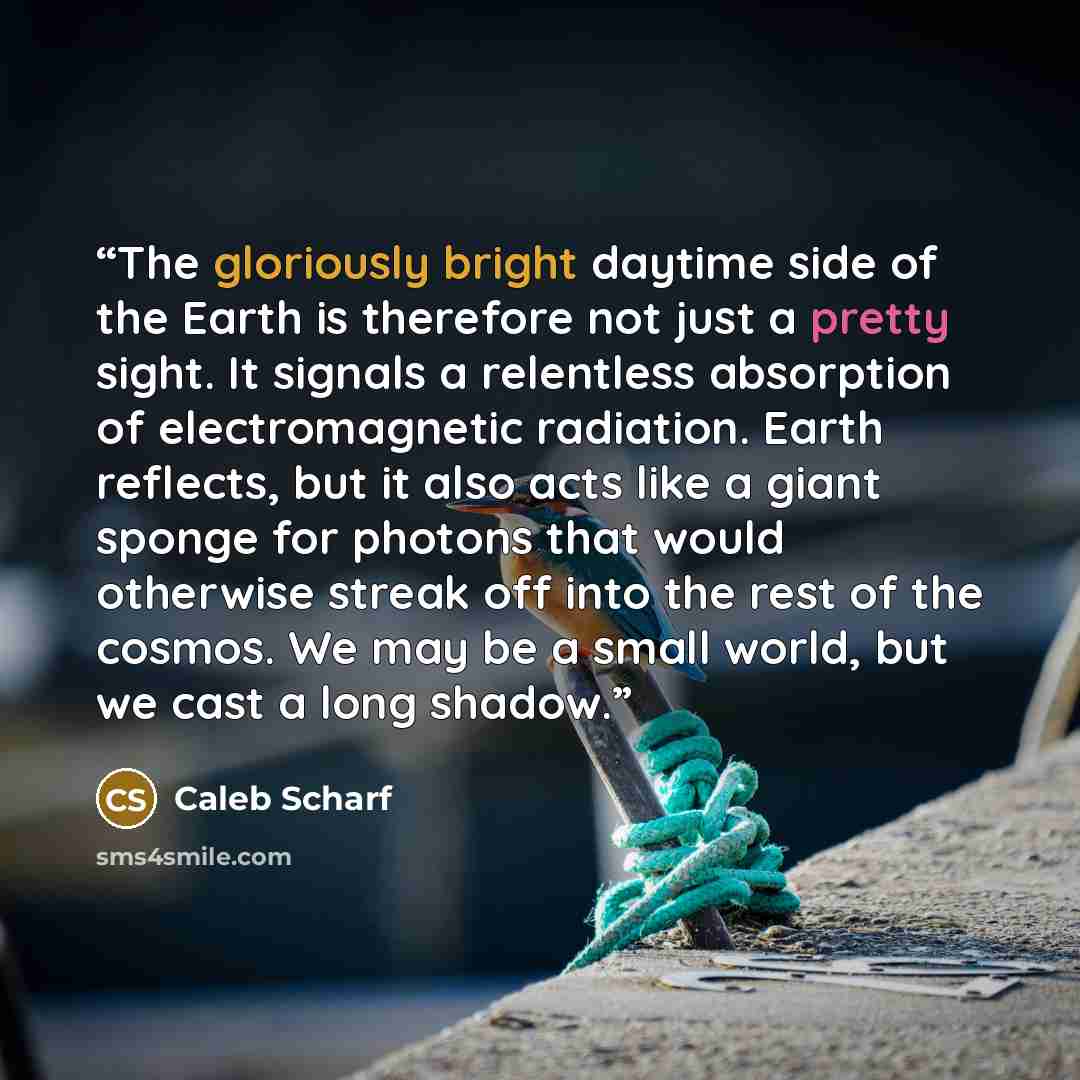 “The gloriously bright daytime side of the Earth is therefore not just a pretty sight. It signals a relentless absorption of electromagnetic radiation. Earth reflects, but it also acts like a giant sponge for photons that would otherwise streak off into the rest of the cosmos. We may be a small…” quote by Caleb Scharf