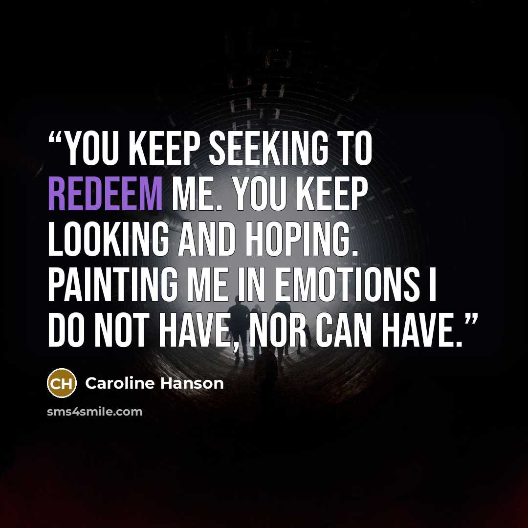 “You keep seeking to redeem me. You keep looking and hoping. Painting me in emotions I do not have, nor can have.” quote by Caroline Hanson