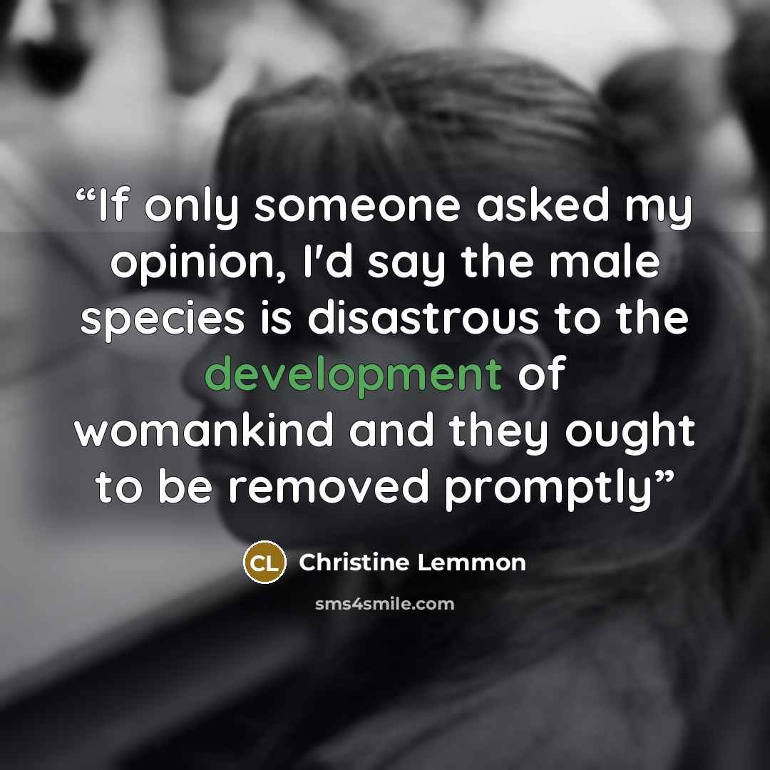 “If only someone asked my opinion, I'd say the male species is disastrous to the development of womankind and they ought to be removed promptly” quote by Christine Lemmon