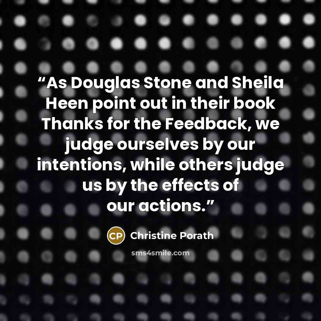 “As Douglas Stone and Sheila Heen point out in their book Thanks for the Feedback, we judge ourselves by our intentions, while others judge us by the effects of our actions.” quote by Christine Porath