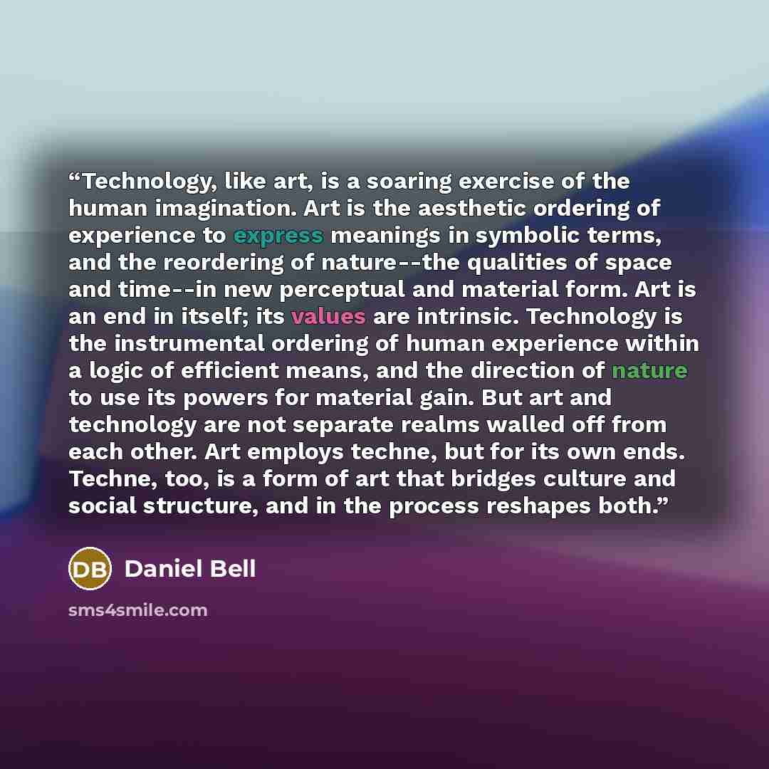 “Technology, like art, is a soaring exercise of the human imagination. Art is the aesthetic ordering of experience to express meanings in symbolic terms, and the reordering of nature--the qualities of space and time--in new perceptual and material form. Art is an end in itself; its values are…” quote by Daniel Bell