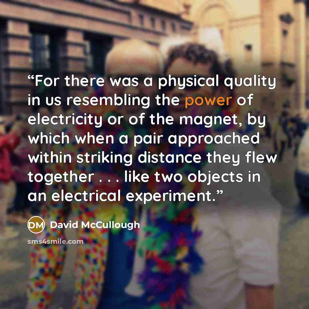 “For there was a physical quality in us resembling the power of electricity or of the magnet, by which when a pair approached within striking distance they flew together . . . like two objects in an electrical experiment.” quote by David McCullough