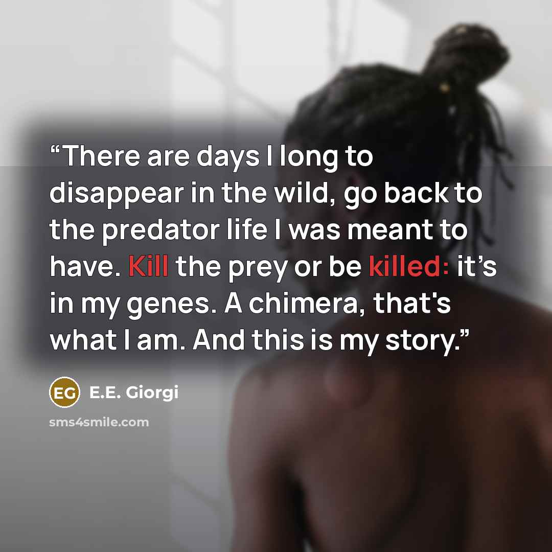 “There are days I long to disappear in the wild, go back to the predator life I was meant to have. Kill the prey or be killed: it’s in my genes. A chimera, that's what I am. And this is my story.” quote by E.E. Giorgi