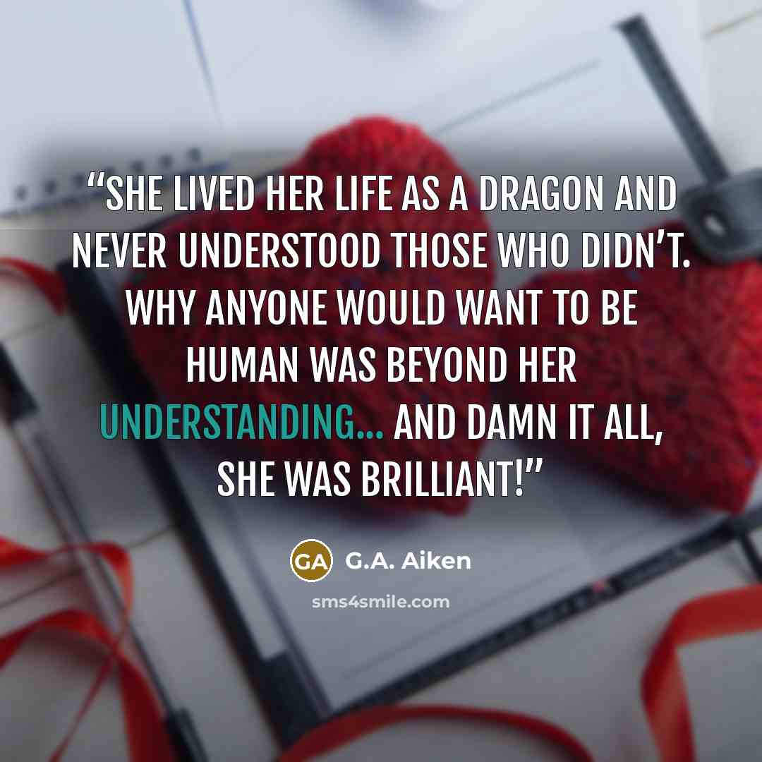 “she lived her life as a dragon and never understood those who didn’t. Why anyone would want to be human was beyond her understanding... And damn it all, she was brilliant!” quote by G.A. Aiken