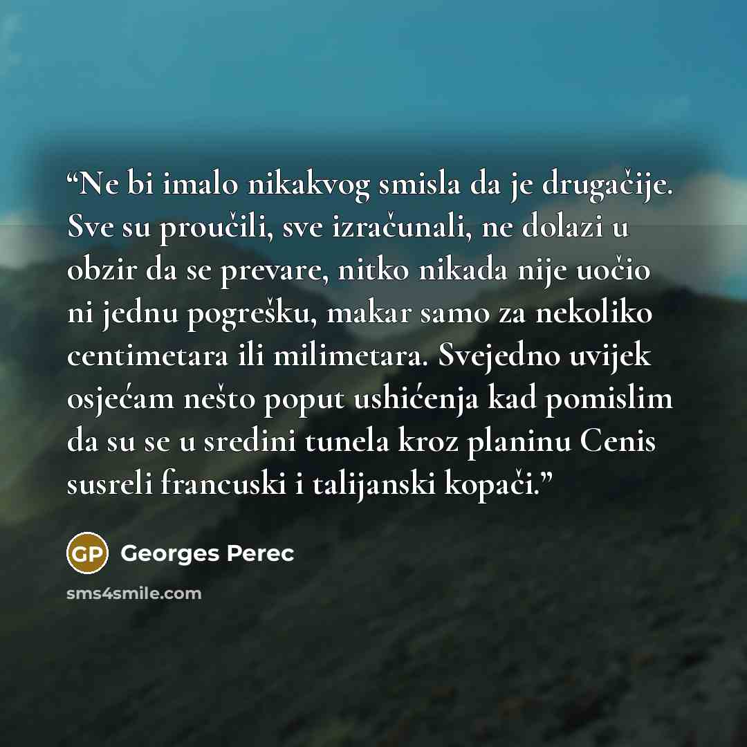 “Ne bi imalo nikakvog smisla da je drugačije. Sve su proučili, sve izračunali, ne dolazi u obzir da se prevare, nitko nikada nije uočio ni jednu pogrešku, makar samo za nekoliko centimetara ili milimetara. Svejedno uvijek osjećam nešto poput ushićenja kad pomislim da su se u sredini tunela kroz…” quote by Georges Perec
