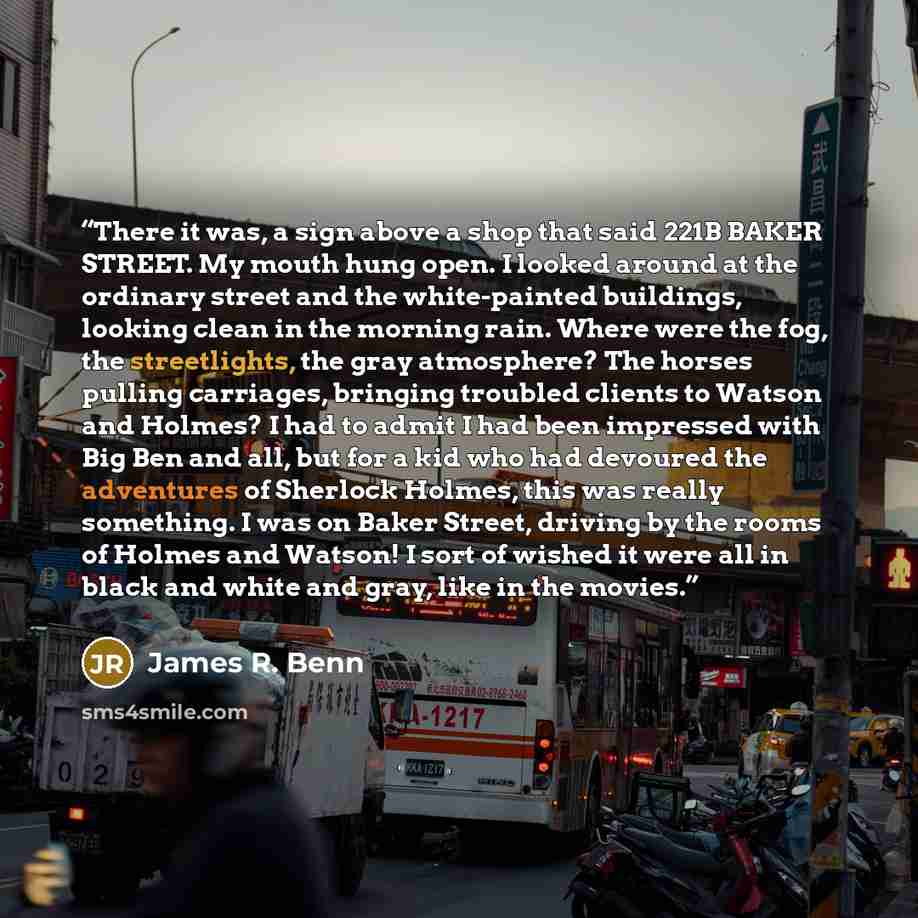 “There it was, a sign above a shop that said 221B BAKER STREET. My mouth hung open. I looked around at the ordinary street and the white-painted buildings, looking clean in the morning rain. Where were the fog, the streetlights, the gray atmosphere? The horses pulling carriages, bringing troubled…” quote by James R. Benn