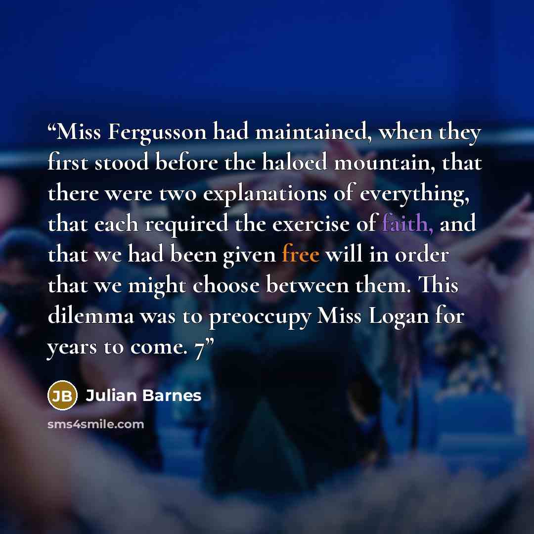“Miss Fergusson had maintained, when they first stood before the haloed mountain, that there were two explanations of everything, that each required the exercise of faith, and that we had been given free will in order that we might choose between them. This dilemma was to preoccupy Miss Logan for…” quote by Julian Barnes