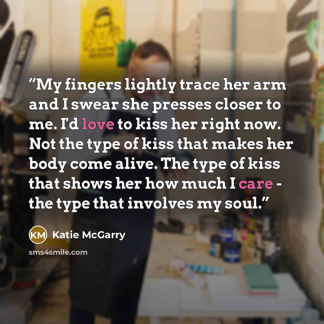 “My fingers lightly trace her arm and I swear she presses closer to me. I'd love to kiss her right now. Not the type of kiss that makes her body come alive. The type of kiss that shows her how much I care - the type that involves my soul.” quote by Katie McGarry
