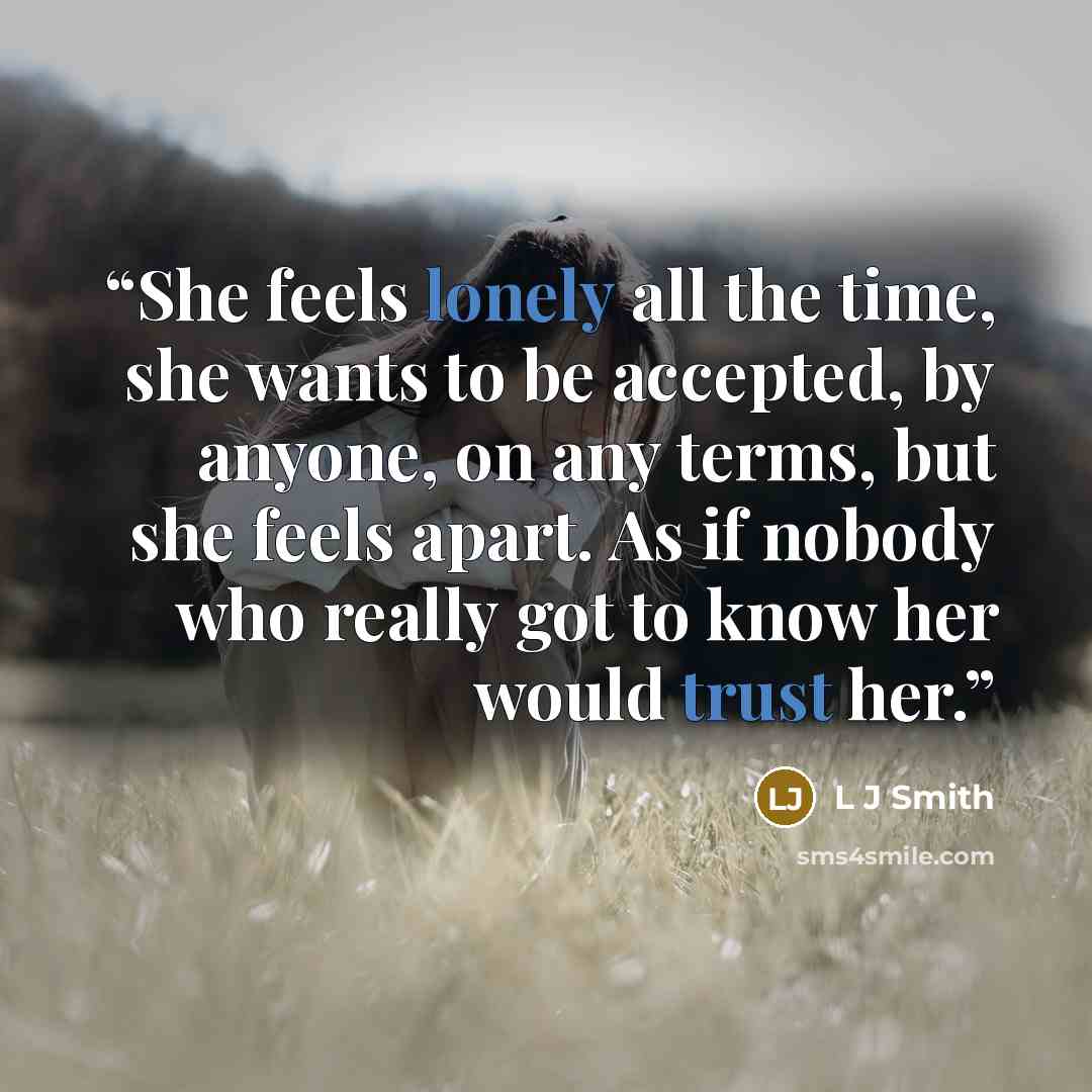 “She feels lonely all the time, she wants to be accepted, by anyone, on any terms, but she feels apart. As if nobody who really got to know her would trust her.” quote by L J Smith