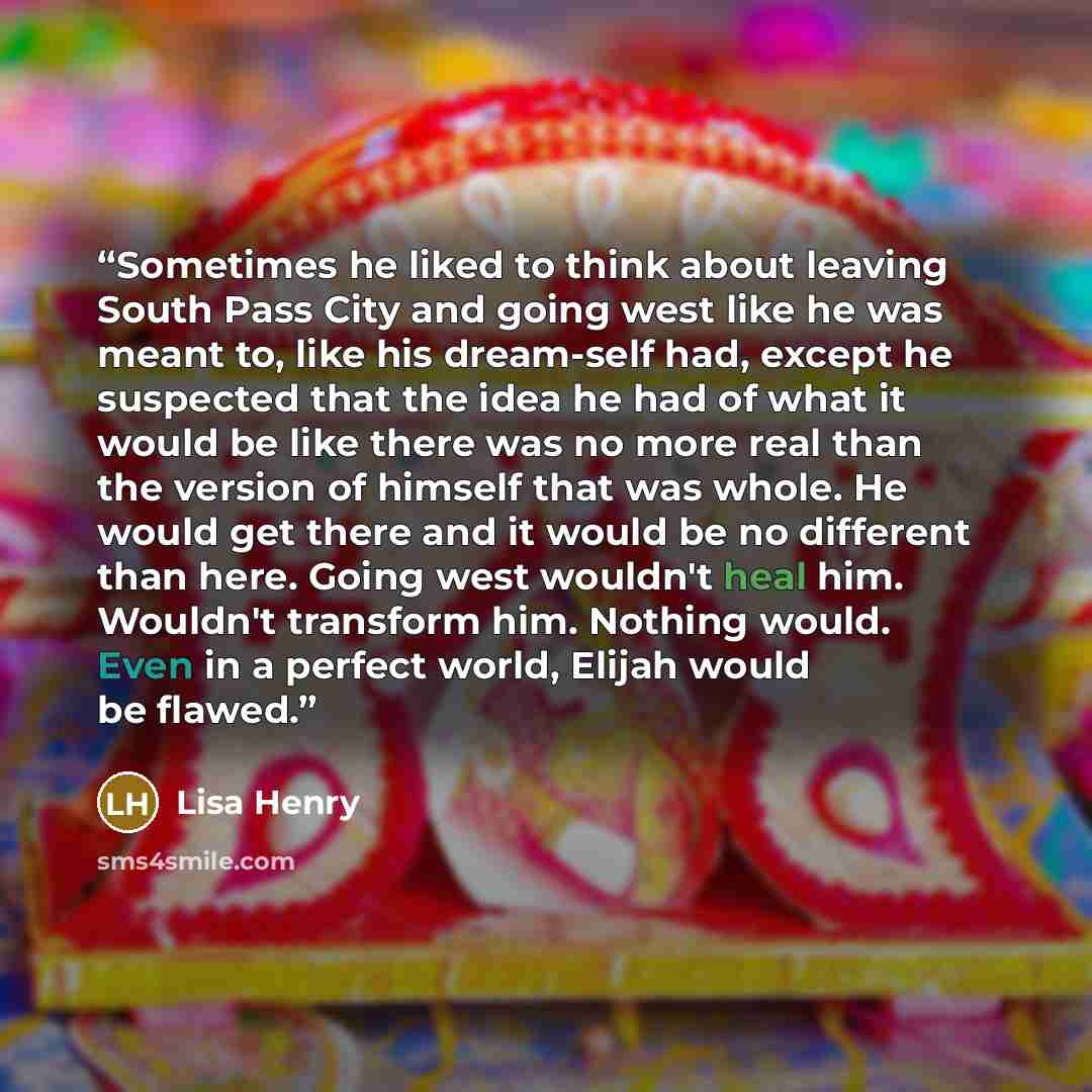 “Sometimes he liked to think about leaving South Pass City and going west like he was meant to, like his dream-self had, except he suspected that the idea he had of what it would be like there was no more real than the version of himself that was whole. He would get there and it would be no…” quote by Lisa Henry