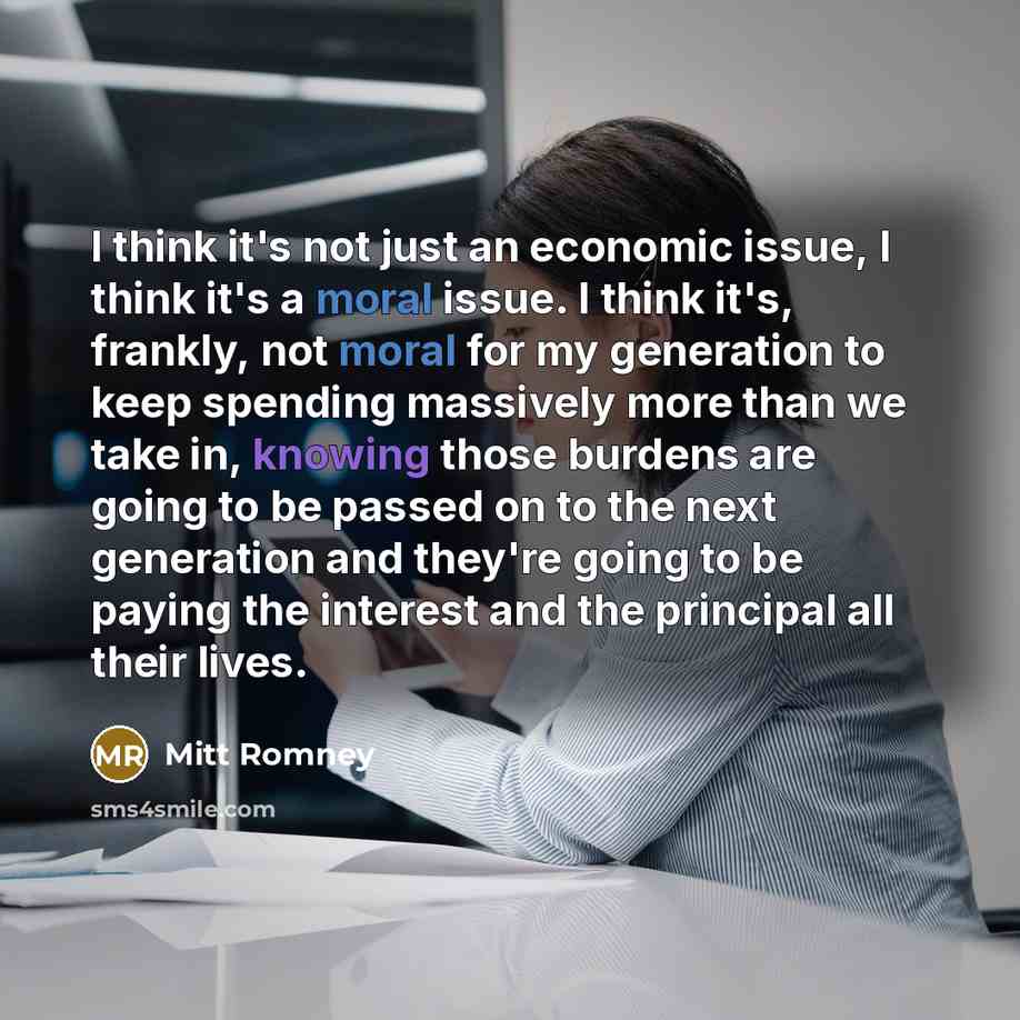 “I think it's not just an economic issue, I think it's a moral issue. I think it's, frankly, not moral for my generation to keep spending massively more than we take in, knowing those burdens are going to be passed on to the next generation and they're going to be paying the interest and the…” quote by Mitt Romney