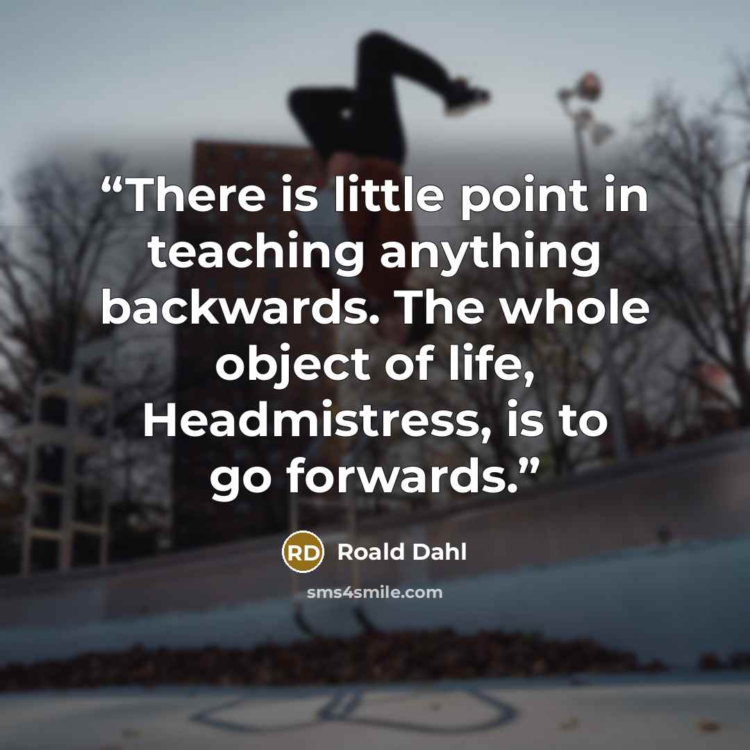 “There is little point in teaching anything backwards. The whole object of life, Headmistress, is to go forwards.” quote by Roald Dahl