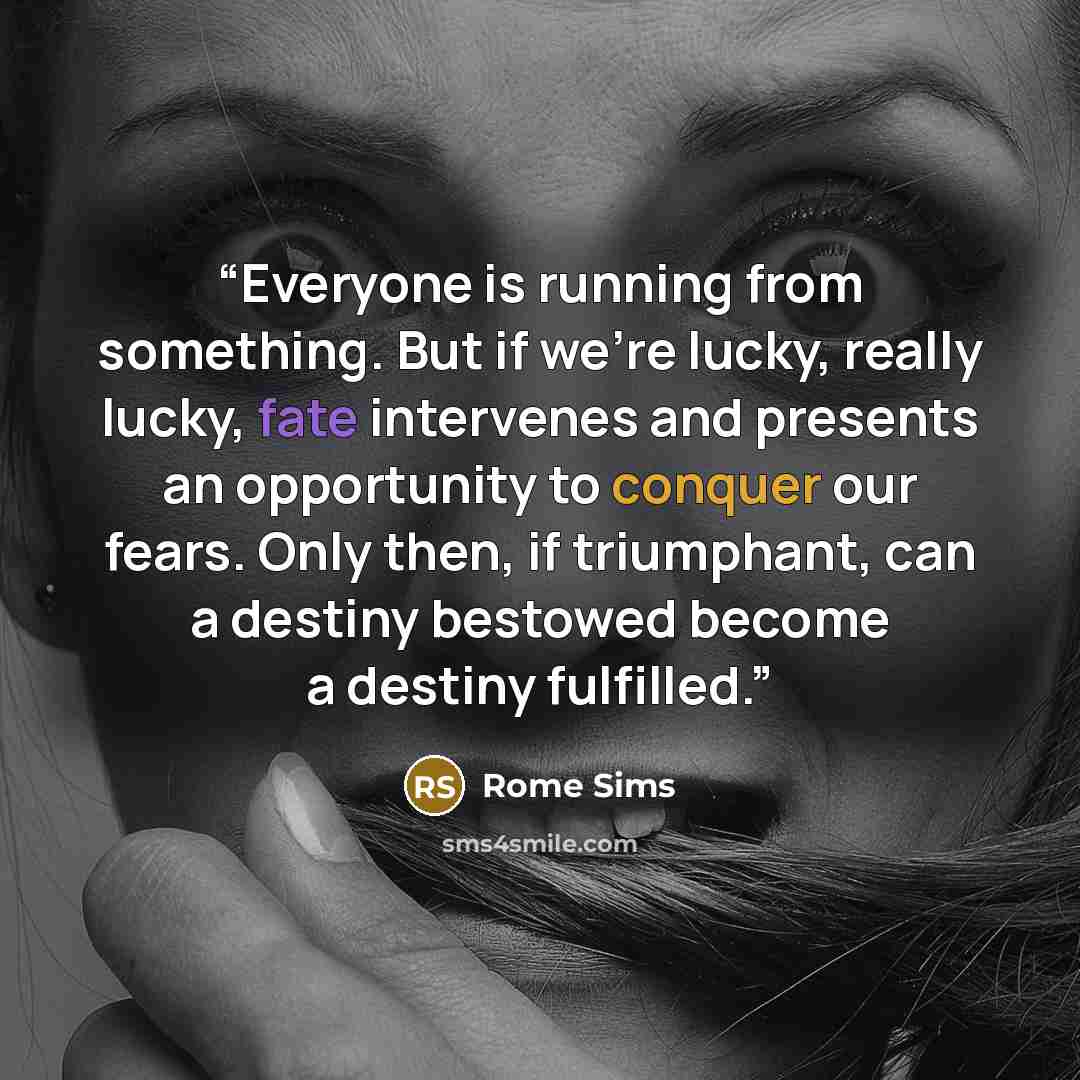 “Everyone is running from something. But if we’re lucky, really lucky, fate intervenes and presents an opportunity to conquer our fears. Only then, if triumphant, can a destiny bestowed become a destiny fulfilled.” quote by Rome Sims