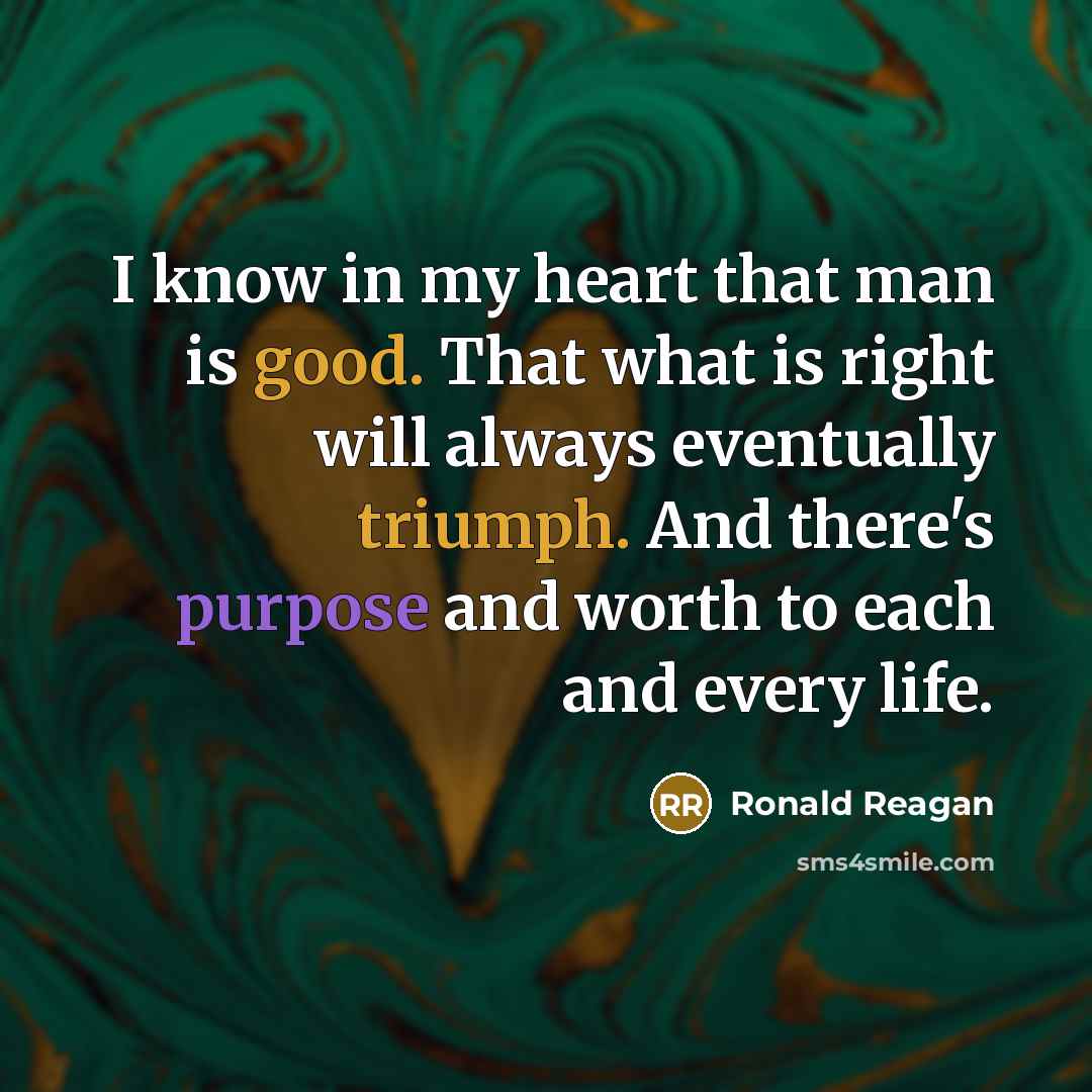 “I know in my heart that man is good. That what is right will always eventually triumph. And there's purpose and worth to each and every life.” quote by Ronald Reagan