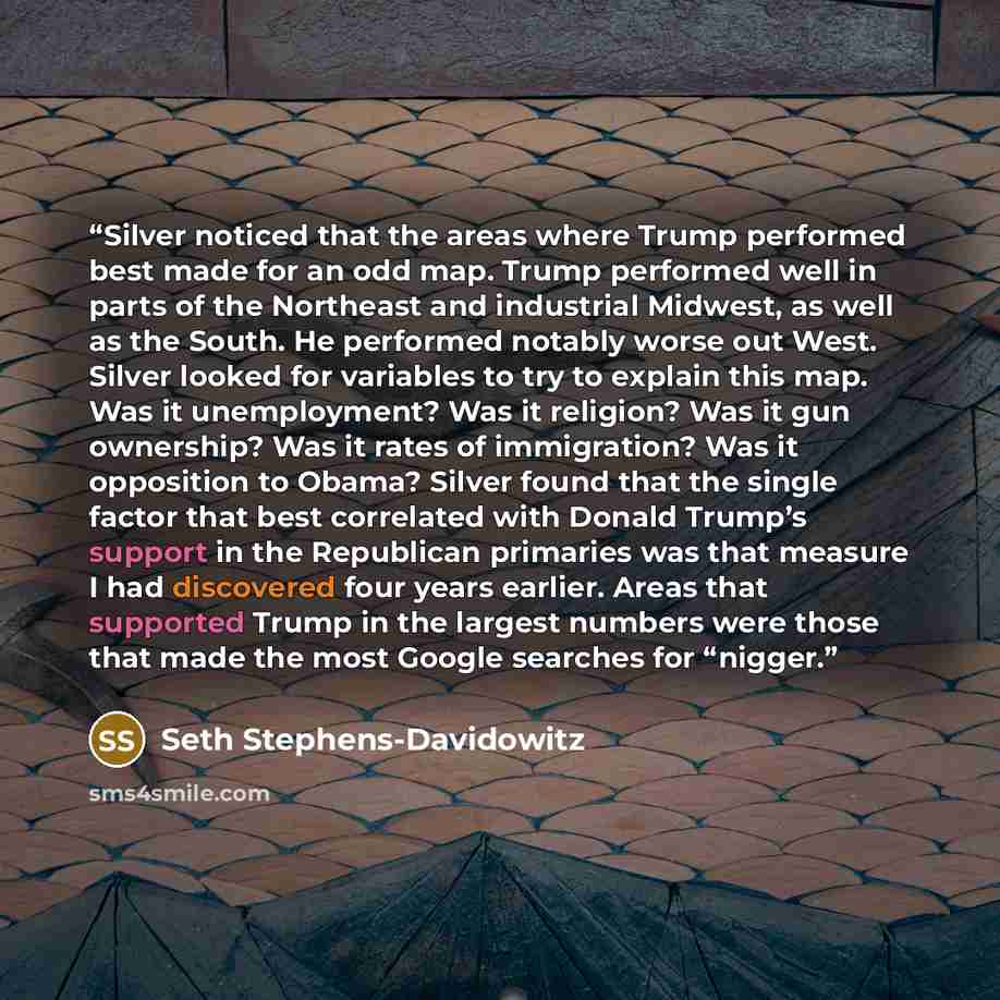 “Silver noticed that the areas where Trump performed best made for an odd map. Trump performed well in parts of the Northeast and industrial Midwest, as well as the South. He performed notably worse out West. Silver looked for variables to try to explain this map. Was it unemployment? Was it…” quote by Seth Stephens-Davidowitz