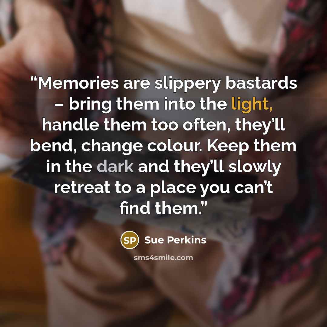 “Memories are slippery bastards – bring them into the light, handle them too often, they’ll bend, change colour. Keep them in the dark and they’ll slowly retreat to a place you can’t find them.” quote by Sue Perkins