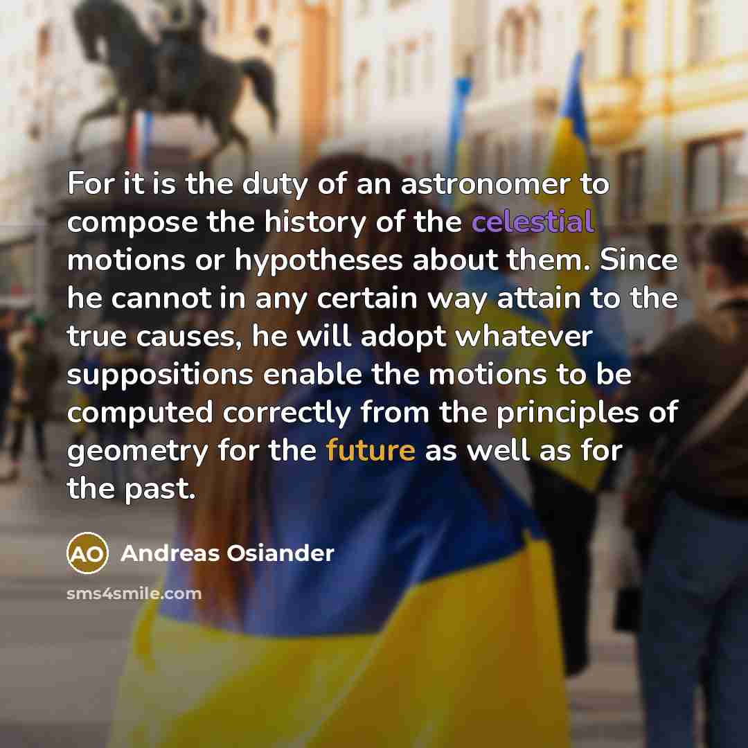 “For it is the duty of an astronomer to compose the history of the celestial motions or hypotheses about them. Since he cannot in any certain way attain to the true causes, he will adopt whatever suppositions enable the motions to be computed correctly from the principles of geometry for the future…” quote by Andreas Osiander