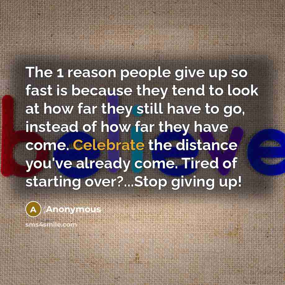 “The 1 reason people give up so fast is because they tend to look at how far they still have to go, instead of how far they have come. Celebrate the distance you've already come. Tired of starting over?...Stop giving up!” quote by Anonymous