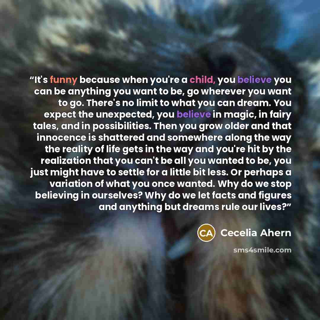 “It's funny because when you're a child, you believe you can be anything you want to be, go wherever you want to go. There's no limit to what you can dream. You expect the unexpected, you believe in magic, in fairy tales, and in possibilities. Then you grow older and that innocence is shattered and…” quote by Cecelia Ahern