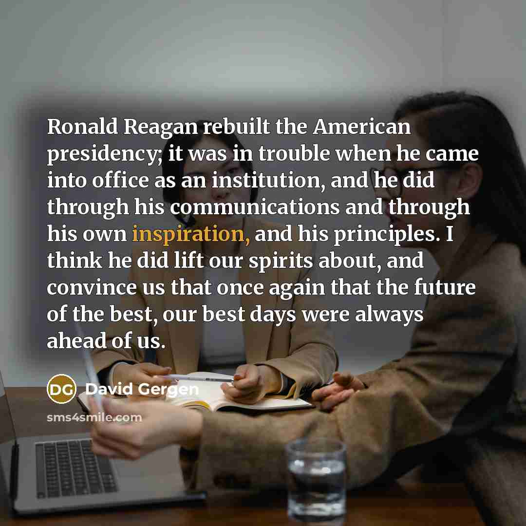 “Ronald Reagan rebuilt the American presidency; it was in trouble when he came into office as an institution, and he did through his communications and through his own inspiration, and his principles. I think he did lift our spirits about, and convince us that once again that the future of the…” quote by David Gergen