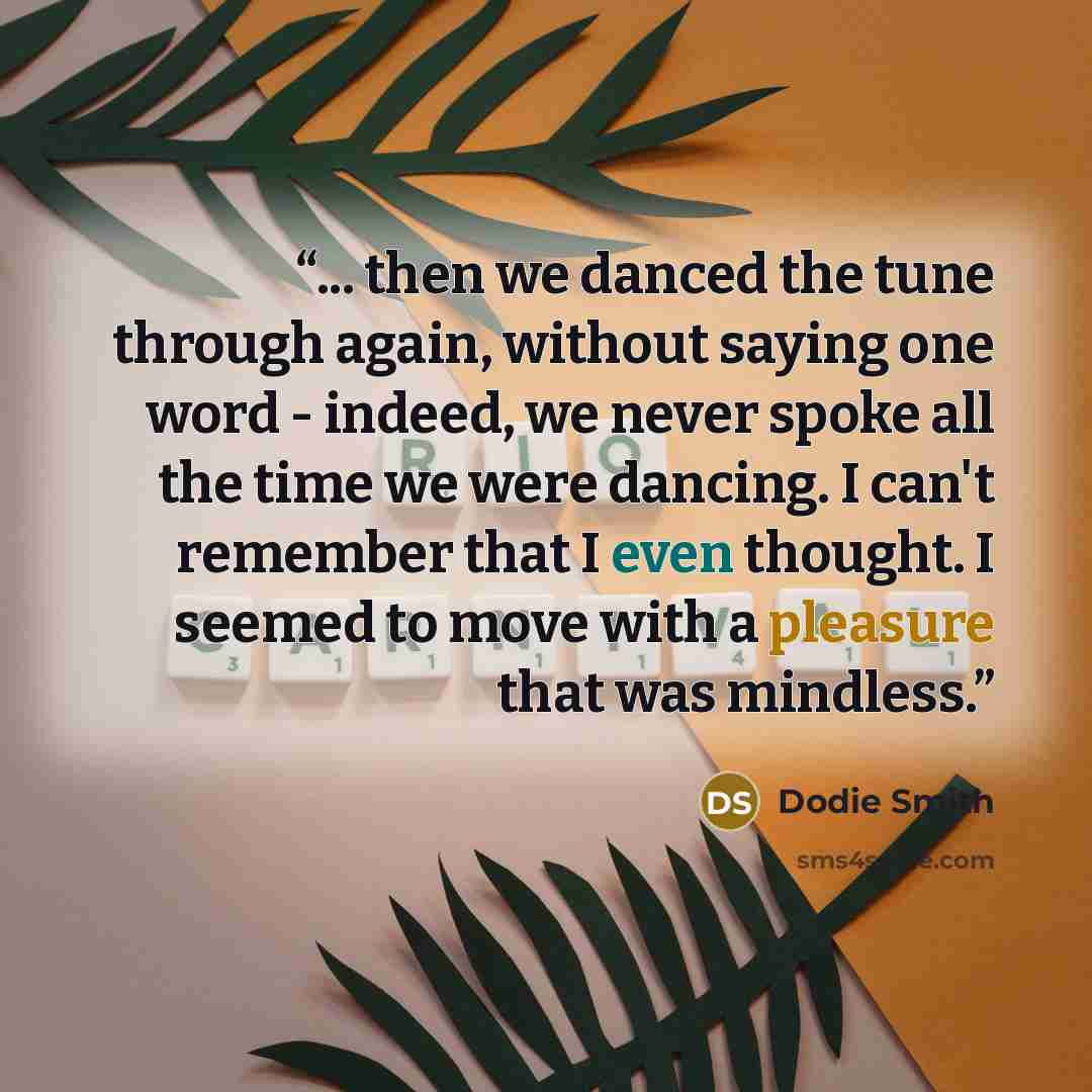 “... then we danced the tune through again, without saying one word - indeed, we never spoke all the time we were dancing. I can't remember that I even thought. I seemed to move with a pleasure that was mindless.” quote by Dodie Smith