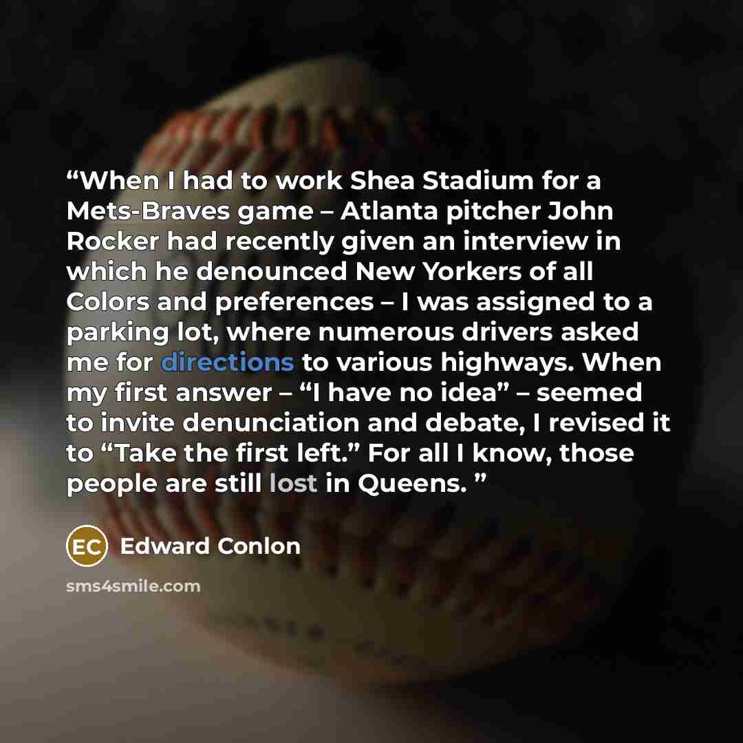 “When I had to work Shea Stadium for a Mets-Braves game – Atlanta pitcher John Rocker had recently given an interview in which he denounced New Yorkers of all Colors and preferences – I was assigned to a parking lot, where numerous drivers asked me for directions to various highways. When my first…” quote by Edward Conlon