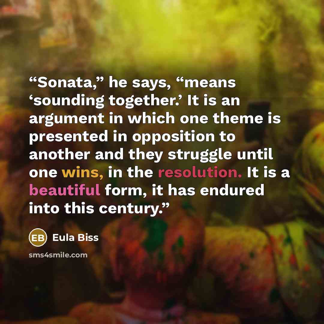 “Sonata,” he says, “means ‘sounding together.’ It is an argument in which one theme is presented in opposition to another and they struggle until one wins, in the resolution. It is a beautiful form, it has endured into this century.” quote by Eula Biss