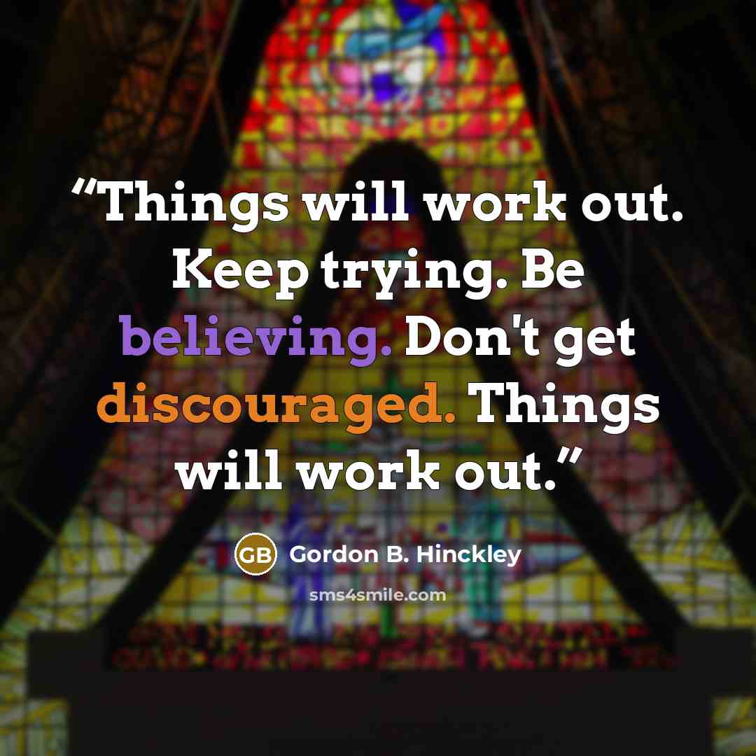 “Things will work out. Keep trying. Be believing. Don't get discouraged. Things will work out.” quote by Gordon B. Hinckley