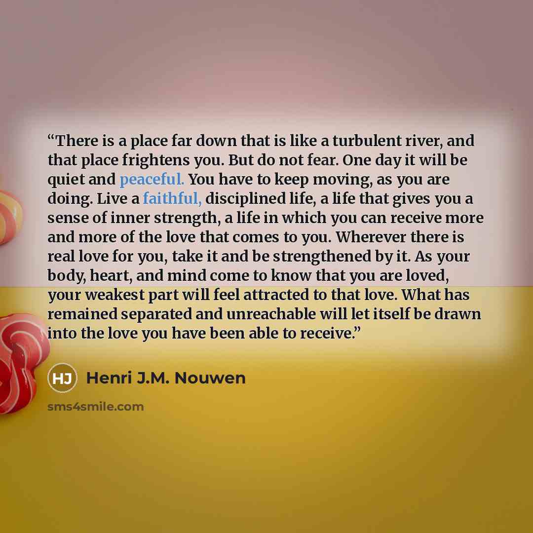 “There is a place far down that is like a turbulent river, and that place frightens you. But do not fear. One day it will be quiet and peaceful. You have to keep moving, as you are doing. Live a faithful, disciplined life, a life that gives you a sense of inner strength, a life in which you can…” quote by Henri J.M. Nouwen