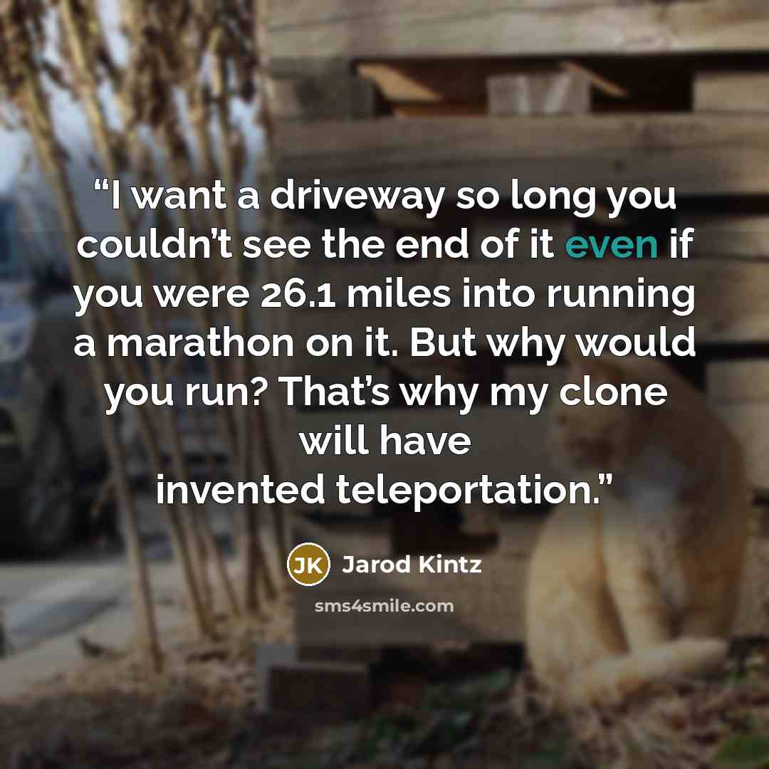 “I want a driveway so long you couldn’t see the end of it even if you were 26.1 miles into running a marathon on it. But why would you run? That’s why my clone will have invented teleportation.” quote by Jarod Kintz