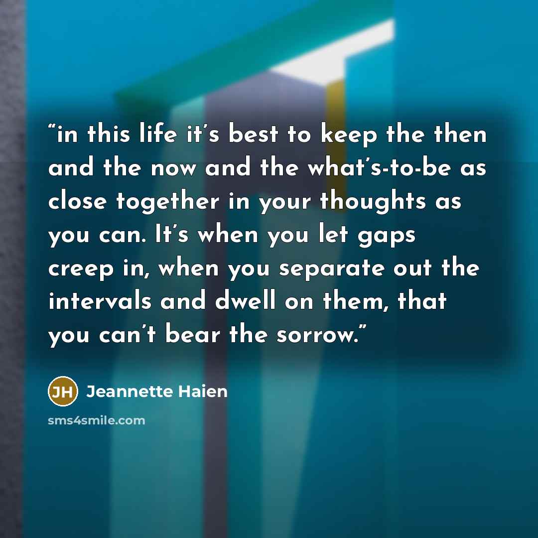 “in this life it’s best to keep the then and the now and the what’s-to-be as close together in your thoughts as you can. It’s when you let gaps creep in, when you separate out the intervals and dwell on them, that you can’t bear the sorrow.” quote by Jeannette Haien