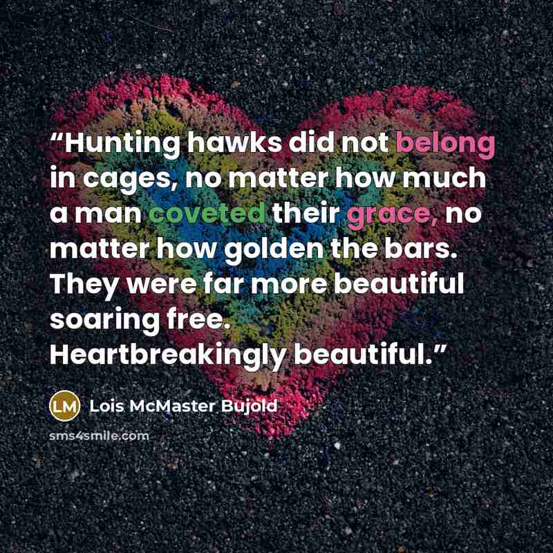 “Hunting hawks did not belong in cages, no matter how much a man coveted their grace, no matter how golden the bars. They were far more beautiful soaring free. Heartbreakingly beautiful.” quote by Lois McMaster Bujold